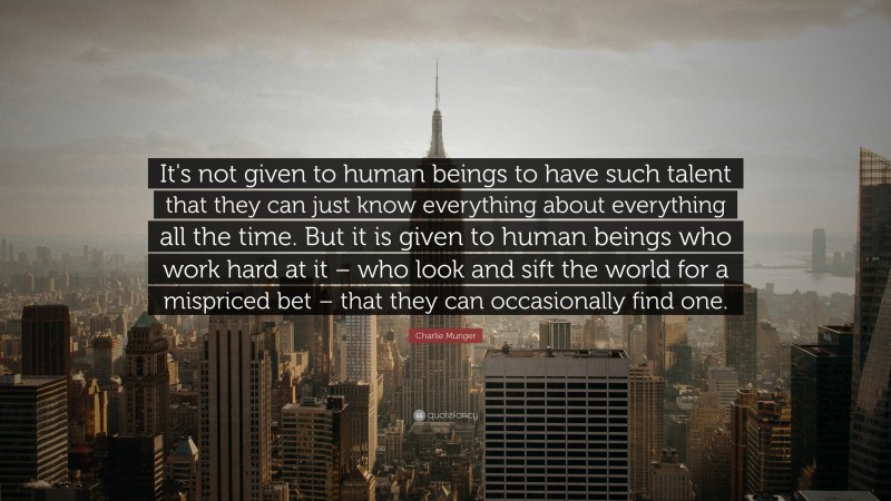 Charlie Munger Quote: “It's not given to human beings to have such talent that they can just know everything about everything all the time. But it is given to human beings who work hard at it – who look and sift the world for a mispriced bet – that they can occasionally find one.”