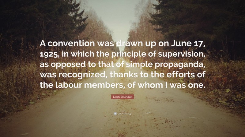 Leon Jouhaux Quote: “A convention was drawn up on June 17, 1925, in which the principle of supervision, as opposed to that of simple propaganda, was recognized, thanks to the efforts of the labour members, of whom I was one.”