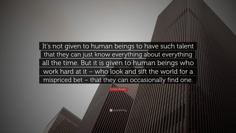 Charlie Munger Quote: “It's not given to human beings to have such talent that they can just know everything about everything all the time. But it is given to human beings who work hard at it – who look and sift the world for a mispriced bet – that they can occasionally find one.”