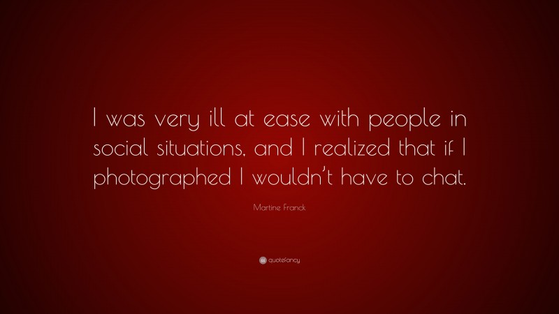 Martine Franck Quote: “I was very ill at ease with people in social situations, and I realized that if I photographed I wouldn’t have to chat.”