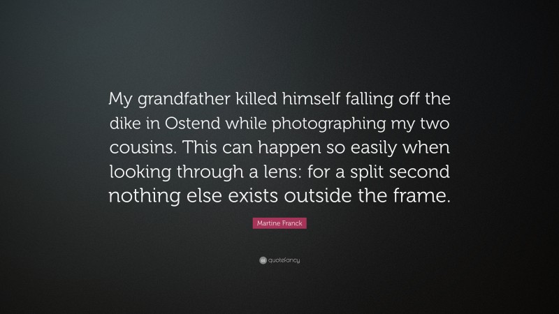 Martine Franck Quote: “My grandfather killed himself falling off the dike in Ostend while photographing my two cousins. This can happen so easily when looking through a lens: for a split second nothing else exists outside the frame.”