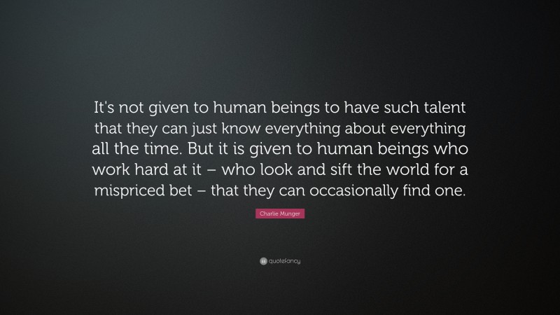 Charlie Munger Quote: “It's not given to human beings to have such talent that they can just know everything about everything all the time. But it is given to human beings who work hard at it – who look and sift the world for a mispriced bet – that they can occasionally find one.”