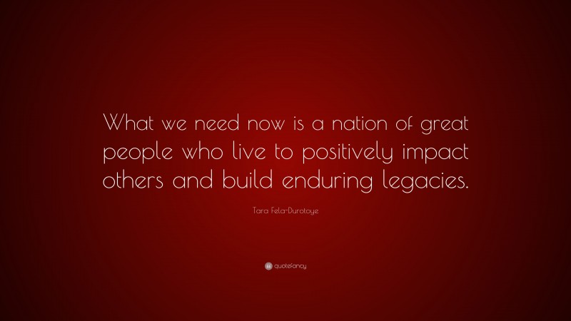 Tara Fela-Durotoye Quote: “What we need now is a nation of great people who live to positively impact others and build enduring legacies.”