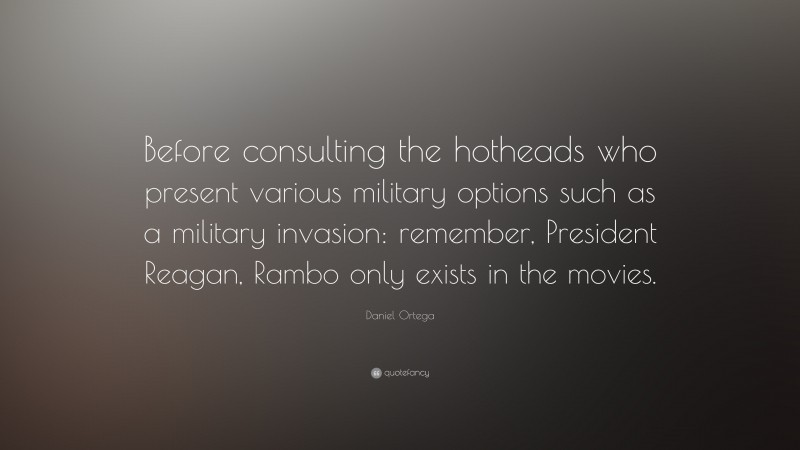 Daniel Ortega Quote: “Before consulting the hotheads who present various military options such as a military invasion: remember, President Reagan, Rambo only exists in the movies.”