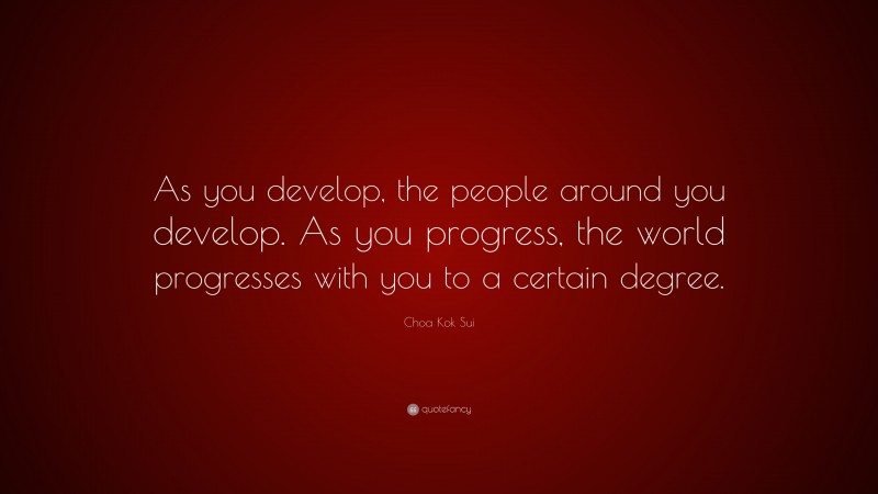 Choa Kok Sui Quote: “As you develop, the people around you develop. As you progress, the world progresses with you to a certain degree.”