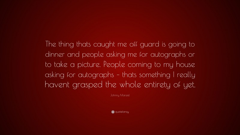 Johnny Manziel Quote: “The thing thats caught me off guard is going to dinner and people asking me for autographs or to take a picture. People coming to my house asking for autographs – thats something I really havent grasped the whole entirety of yet.”