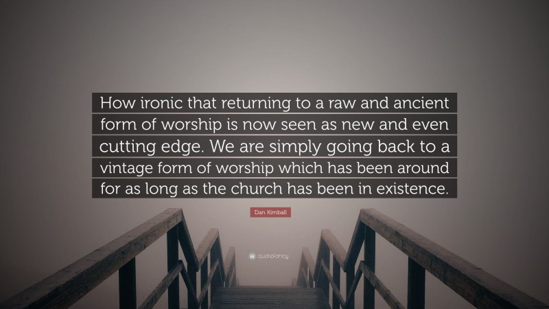 Dan Kimball Quote: “How ironic that returning to a raw and ancient form of worship is now seen as new and even cutting edge. We are simply going back to a vintage form of worship which has been around for as long as the church has been in existence.”