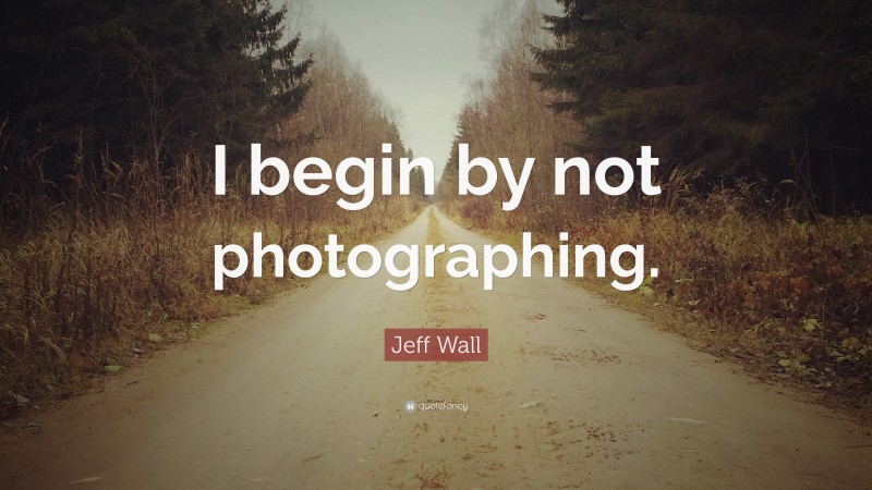 Jeff Wall Quote: “I begin by not photographing.”