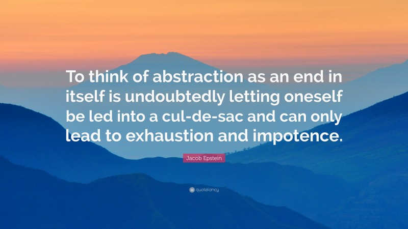 Jacob Epstein Quote: “To think of abstraction as an end in itself is undoubtedly letting oneself be led into a cul-de-sac and can only lead to exhaustion and impotence.”