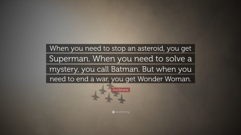 Gail Simone Quote: “When you need to stop an asteroid, you get Superman. When you need to solve a mystery, you call Batman. But when you need to end a war, you get Wonder Woman.”
