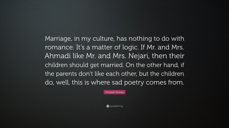 Firoozeh Dumas Quote: “Marriage, in my culture, has nothing to do with romance. It’s a matter of logic. If Mr. and Mrs. Ahmadi like Mr. and Mrs. Nejari, then their children should get married. On the other hand, if the parents don’t like each other, but the children do, well, this is where sad poetry comes from.”