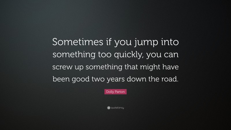 Dolly Parton Quote: “Sometimes if you jump into something too quickly, you can screw up something that might have been good two years down the road.”