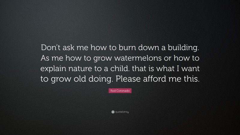 Rod Coronado Quote: “Don’t ask me how to burn down a building. As me how to grow watermelons or how to explain nature to a child. that is what I want to grow old doing. Please afford me this.”