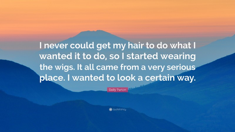 Dolly Parton Quote: “I never could get my hair to do what I wanted it to do, so I started wearing the wigs. It all came from a very serious place. I wanted to look a certain way.”