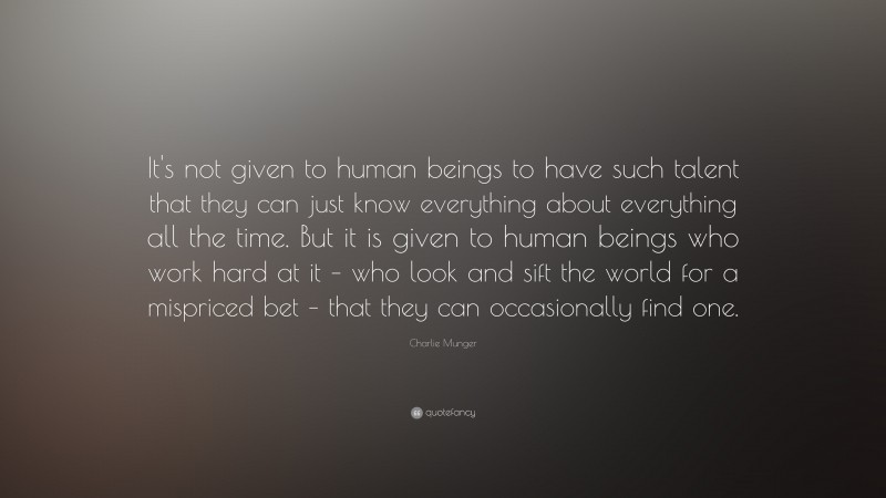 Charlie Munger Quote: “It's not given to human beings to have such talent that they can just know everything about everything all the time. But it is given to human beings who work hard at it – who look and sift the world for a mispriced bet – that they can occasionally find one.”