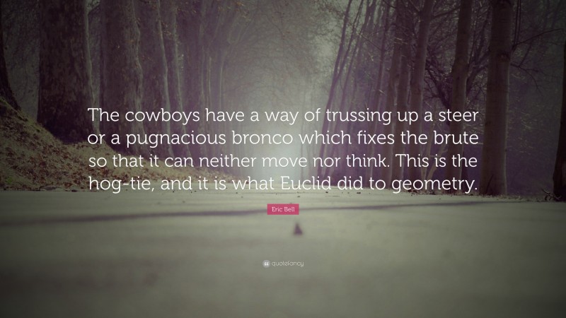Eric Bell Quote: “The cowboys have a way of trussing up a steer or a pugnacious bronco which fixes the brute so that it can neither move nor think. This is the hog-tie, and it is what Euclid did to geometry.”