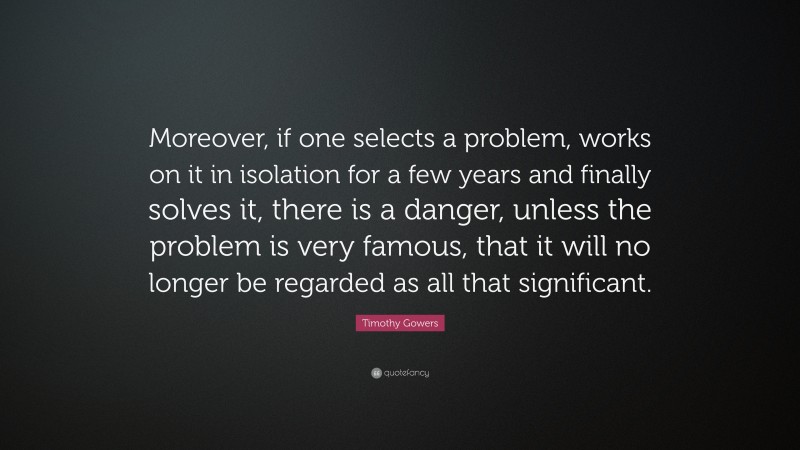 Timothy Gowers Quote: “Moreover, if one selects a problem, works on it in isolation for a few years and finally solves it, there is a danger, unless the problem is very famous, that it will no longer be regarded as all that significant.”