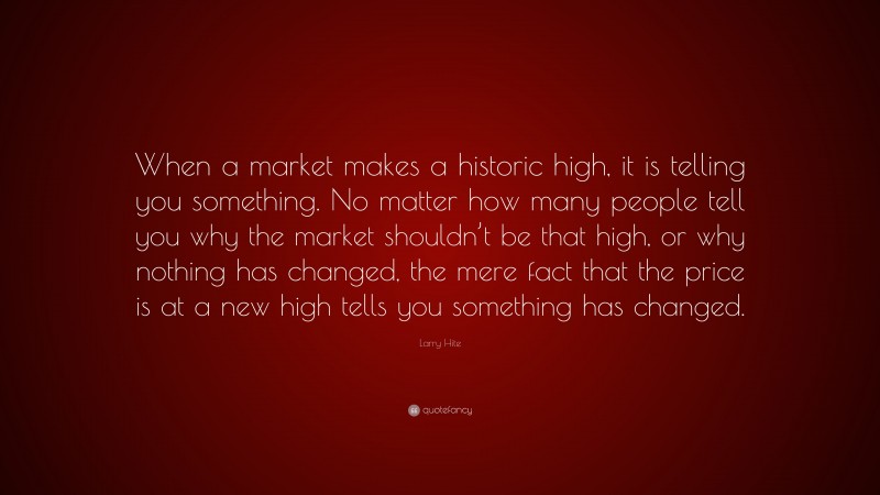 Larry Hite Quote: “When a market makes a historic high, it is telling you something. No matter how many people tell you why the market shouldn’t be that high, or why nothing has changed, the mere fact that the price is at a new high tells you something has changed.”