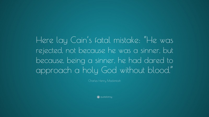 Charles Henry Mackintosh Quote: “Here lay Cain’s fatal mistake: “He was rejected, not because he was a sinner, but because, being a sinner, he had dared to approach a holy God without blood.””