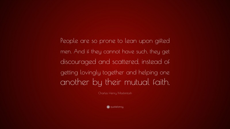 Charles Henry Mackintosh Quote: “People are so prone to lean upon gifted men. And if they cannot have such, they get discouraged and scattered, instead of getting lovingly together and helping one another by their mutual faith.”