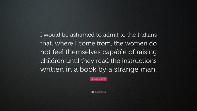 Jean Liedloff Quote: “I would be ashamed to admit to the Indians that, where I come from, the women do not feel themselves capable of raising children until they read the instructions written in a book by a strange man.”