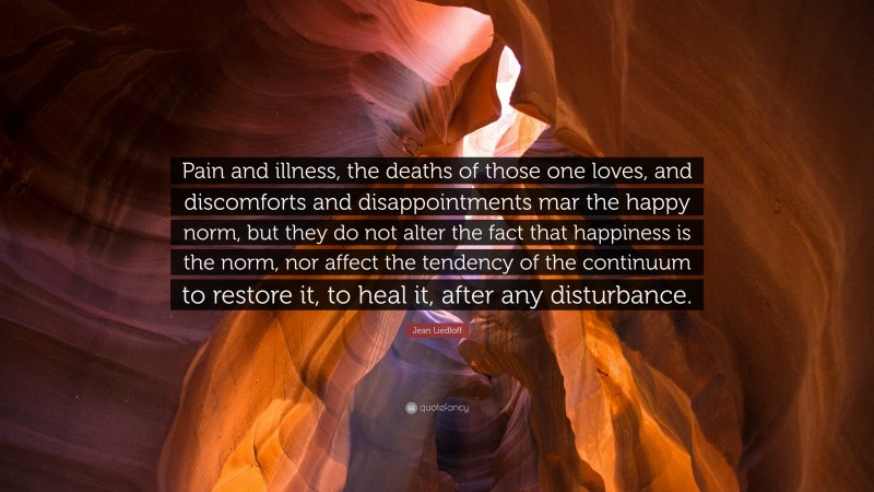 Jean Liedloff Quote: “Pain and illness, the deaths of those one loves, and discomforts and disappointments mar the happy norm, but they do not alter the fact that happiness is the norm, nor affect the tendency of the continuum to restore it, to heal it, after any disturbance.”