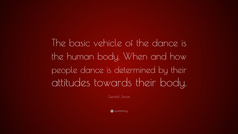 Gerald Jonas Quote: “The basic vehicle of the dance is the human body. When and how people dance is determined by their attitudes towards their body.”