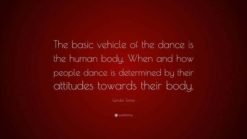 Gerald Jonas Quote: “The basic vehicle of the dance is the human body. When and how people dance is determined by their attitudes towards their body.”