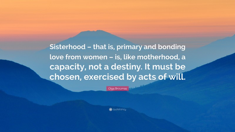 Olga Broumas Quote: “Sisterhood – that is, primary and bonding love from women – is, like motherhood, a capacity, not a destiny. It must be chosen, exercised by acts of will.”