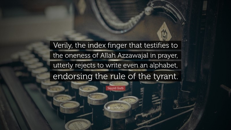 Sayyid Qutb Quote: “Verily, the index finger that testifies to the oneness of Allah Azzawajal in prayer, utterly rejects to write even an alphabet, endorsing the rule of the tyrant.”