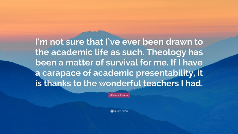 James Alison Quote: “I’m not sure that I’ve ever been drawn to the academic life as such. Theology has been a matter of survival for me. If I have a carapace of academic presentability, it is thanks to the wonderful teachers I had.”