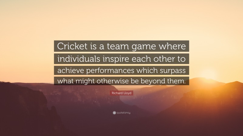 Richard Lloyd Quote: “Cricket is a team game where individuals inspire each other to achieve performances which surpass what might otherwise be beyond them.”
