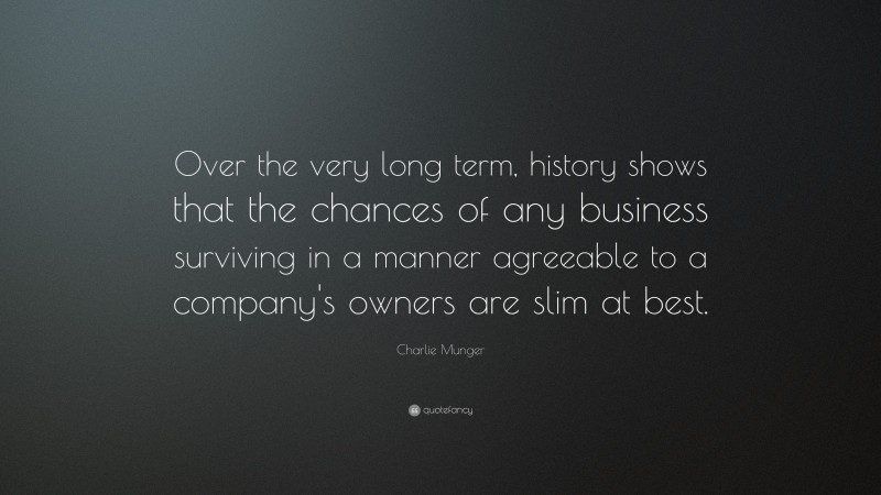 Charlie Munger Quote: “Over the very long term, history shows that the chances of any business surviving in a manner agreeable to a company's owners are slim at best.”