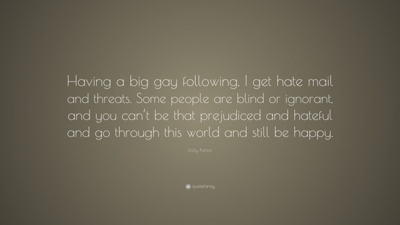 Dolly Parton Quote: “Having a big gay following, I get hate mail and threats. Some people are blind or ignorant, and you can’t be that prejudiced and hateful and go through this world and still be happy.”