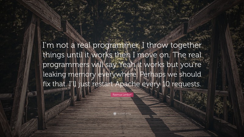 Rasmus Lerdorf Quote: “I’m not a real programmer. I throw together things until it works then I move on. The real programmers will say Yeah it works but you’re leaking memory everywhere. Perhaps we should fix that. I’ll just restart Apache every 10 requests.”