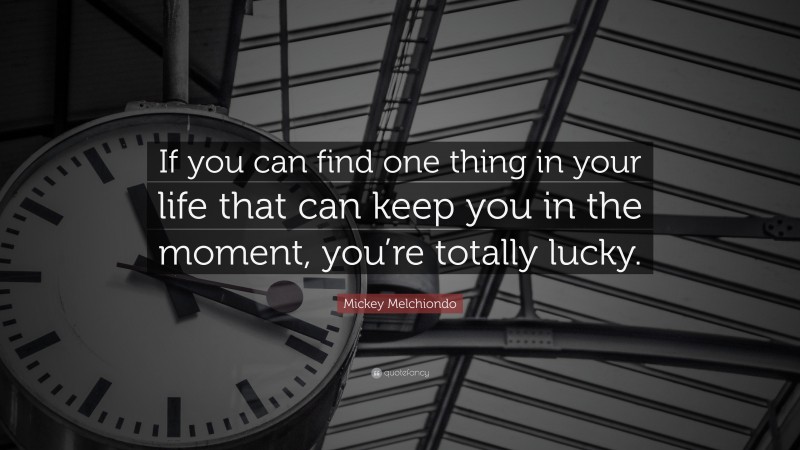Mickey Melchiondo Quote: “If you can find one thing in your life that can keep you in the moment, you’re totally lucky.”