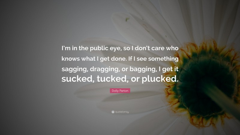 Dolly Parton Quote: “I’m in the public eye, so I don’t care who knows what I get done. If I see something sagging, dragging, or bagging, I get it sucked, tucked, or plucked.”
