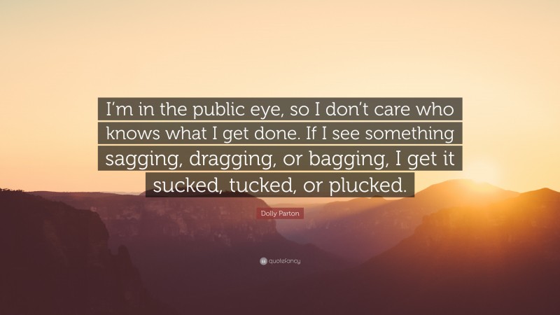 Dolly Parton Quote: “I’m in the public eye, so I don’t care who knows what I get done. If I see something sagging, dragging, or bagging, I get it sucked, tucked, or plucked.”