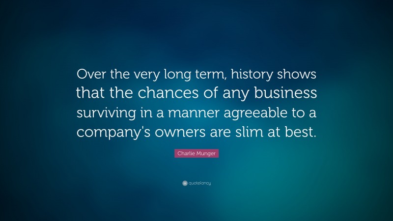 Charlie Munger Quote: “Over the very long term, history shows that the chances of any business surviving in a manner agreeable to a company's owners are slim at best.”