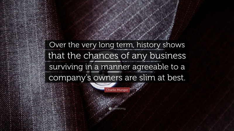 Charlie Munger Quote: “Over the very long term, history shows that the chances of any business surviving in a manner agreeable to a company's owners are slim at best.”