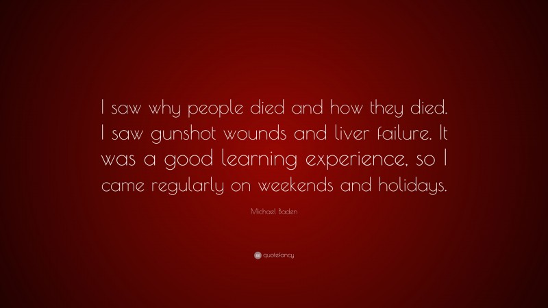 Michael Baden Quote: “I saw why people died and how they died. I saw gunshot wounds and liver failure. It was a good learning experience, so I came regularly on weekends and holidays.”