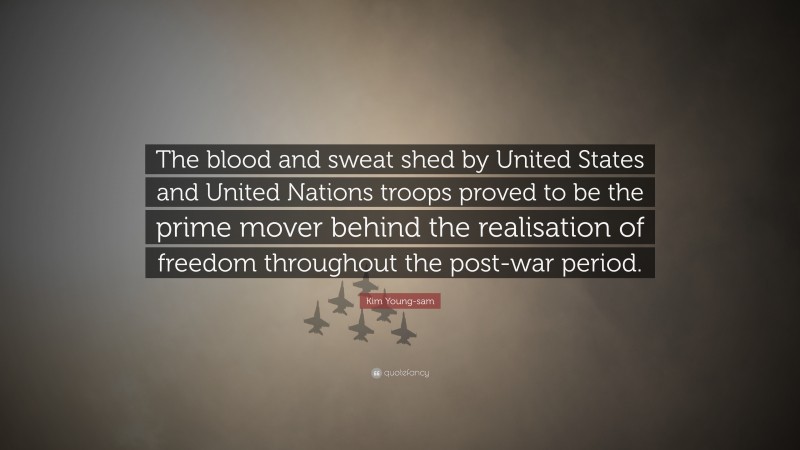 Kim Young-sam Quote: “The blood and sweat shed by United States and United Nations troops proved to be the prime mover behind the realisation of freedom throughout the post-war period.”