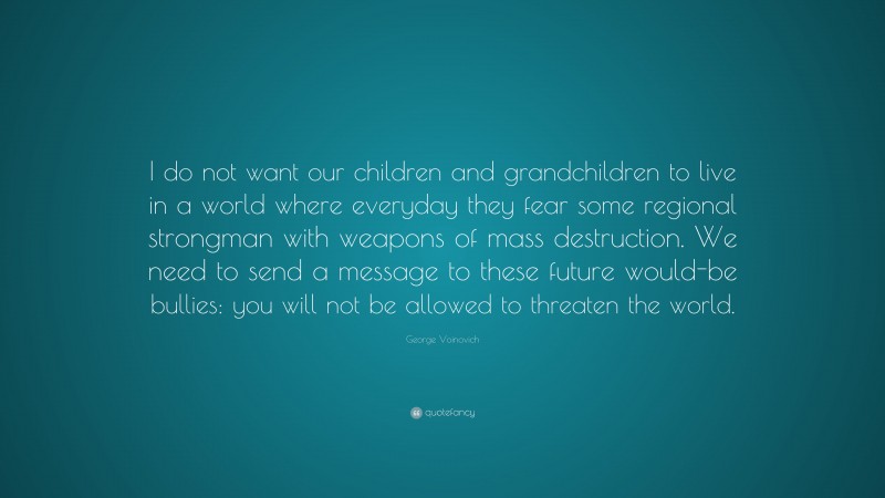 George Voinovich Quote: “I do not want our children and grandchildren to live in a world where everyday they fear some regional strongman with weapons of mass destruction. We need to send a message to these future would-be bullies: you will not be allowed to threaten the world.”