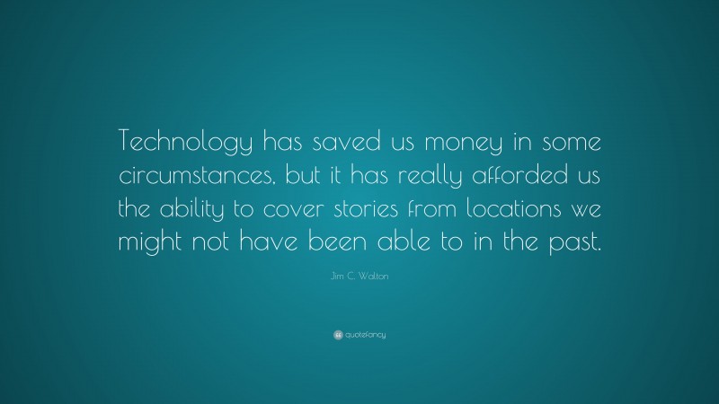 Jim C. Walton Quote: “Technology has saved us money in some circumstances, but it has really afforded us the ability to cover stories from locations we might not have been able to in the past.”