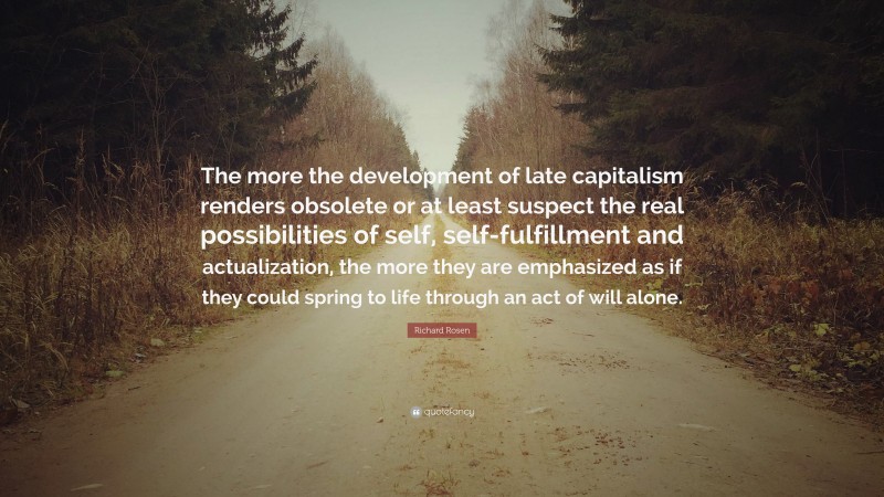 Richard Rosen Quote: “The more the development of late capitalism renders obsolete or at least suspect the real possibilities of self, self-fulfillment and actualization, the more they are emphasized as if they could spring to life through an act of will alone.”