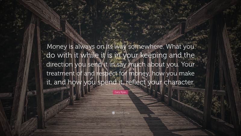 Gary Ryan Quote: “Money is always on its way somewhere. What you do with it while it is in your keeping and the direction you send it in say much about you. Your treatment of and respect for money, how you make it, and how you spend it, reflect your character.”