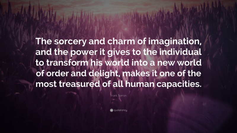 Frank Barron Quote: “The sorcery and charm of imagination, and the power it gives to the individual to transform his world into a new world of order and delight, makes it one of the most treasured of all human capacities.”