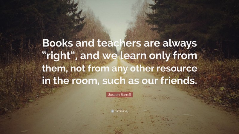 Joseph Barrell Quote: “Books and teachers are always “right”, and we learn only from them, not from any other resource in the room, such as our friends.”