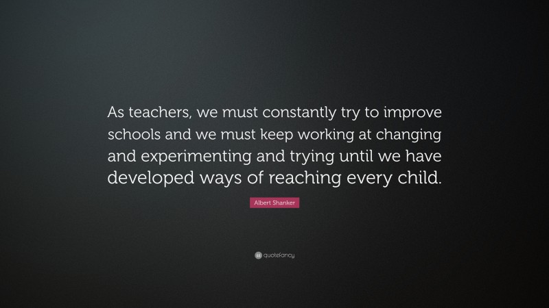 Albert Shanker Quote: “As teachers, we must constantly try to improve schools and we must keep working at changing and experimenting and trying until we have developed ways of reaching every child.”