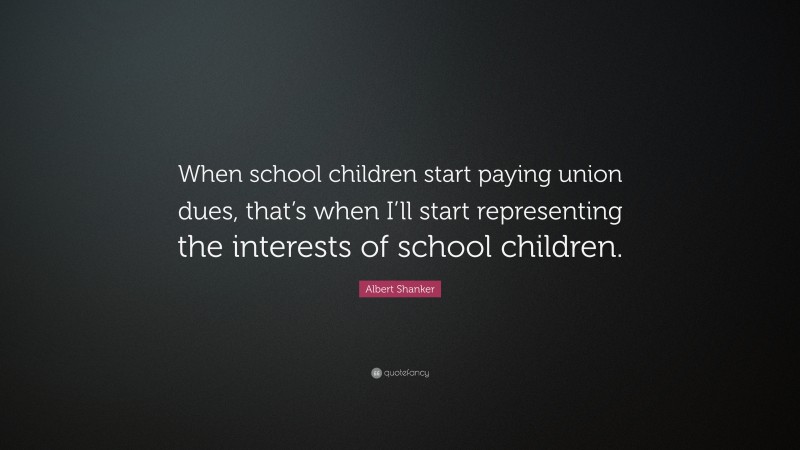 Albert Shanker Quote: “When school children start paying union dues, that’s when I’ll start representing the interests of school children.”
